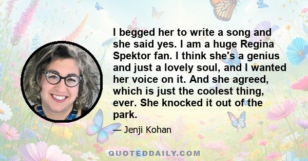 I begged her to write a song and she said yes. I am a huge Regina Spektor fan. I think she's a genius and just a lovely soul, and I wanted her voice on it. And she agreed, which is just the coolest thing, ever. She