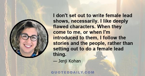 I don't set out to write female lead shows, necessarily. I like deeply flawed characters. When they come to me, or when I'm introduced to them, I follow the stories and the people, rather than setting out to do a female 