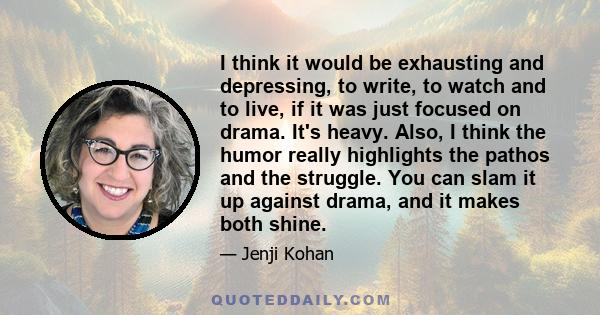 I think it would be exhausting and depressing, to write, to watch and to live, if it was just focused on drama. It's heavy. Also, I think the humor really highlights the pathos and the struggle. You can slam it up