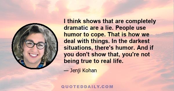 I think shows that are completely dramatic are a lie. People use humor to cope. That is how we deal with things. In the darkest situations, there's humor. And if you don't show that, you're not being true to real life.