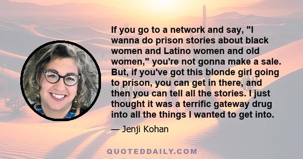 If you go to a network and say, I wanna do prison stories about black women and Latino women and old women, you're not gonna make a sale. But, if you've got this blonde girl going to prison, you can get in there, and