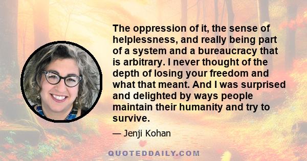 The oppression of it, the sense of helplessness, and really being part of a system and a bureaucracy that is arbitrary. I never thought of the depth of losing your freedom and what that meant. And I was surprised and