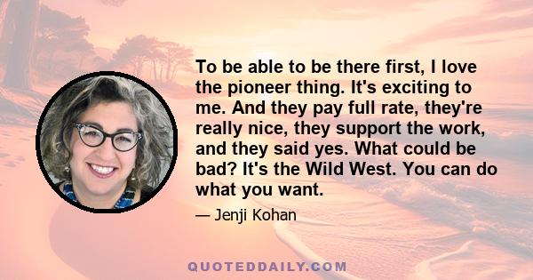 To be able to be there first, I love the pioneer thing. It's exciting to me. And they pay full rate, they're really nice, they support the work, and they said yes. What could be bad? It's the Wild West. You can do what