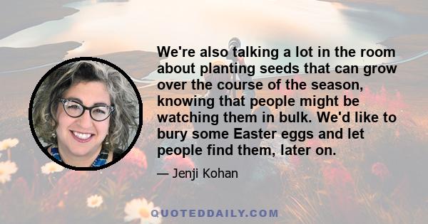 We're also talking a lot in the room about planting seeds that can grow over the course of the season, knowing that people might be watching them in bulk. We'd like to bury some Easter eggs and let people find them,