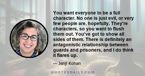 You want everyone to be a full character. No one is just evil, or very few people are, hopefully. They're characters, so you want to flush them out. You've got to show all sides of them. There is definitely an