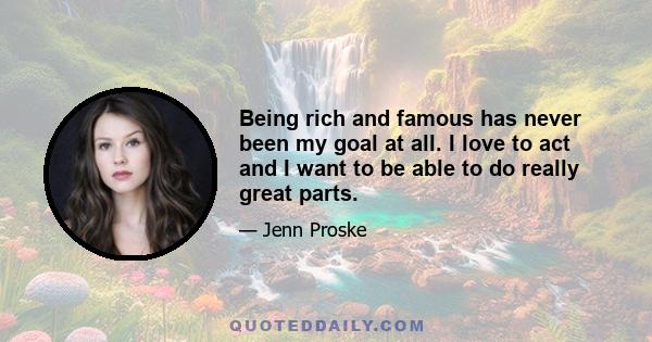 Being rich and famous has never been my goal at all. I love to act and I want to be able to do really great parts.