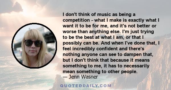 I don't think of music as being a competition - what I make is exactly what I want it to be for me, and it's not better or worse than anything else. I'm just trying to be the best at what I am, or that I possibly can