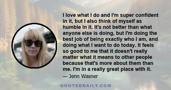 I love what I do and I'm super confident in it, but I also think of myself as humble in it. It's not better than what anyone else is doing, but I'm doing the best job of being exactly who I am, and doing what I want to