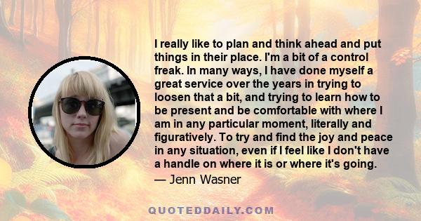 I really like to plan and think ahead and put things in their place. I'm a bit of a control freak. In many ways, I have done myself a great service over the years in trying to loosen that a bit, and trying to learn how