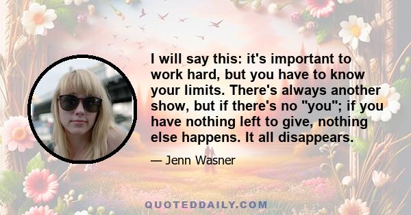 I will say this: it's important to work hard, but you have to know your limits. There's always another show, but if there's no you; if you have nothing left to give, nothing else happens. It all disappears.