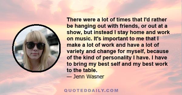 There were a lot of times that I'd rather be hanging out with friends, or out at a show, but instead I stay home and work on music. It's important to me that I make a lot of work and have a lot of variety and change for 