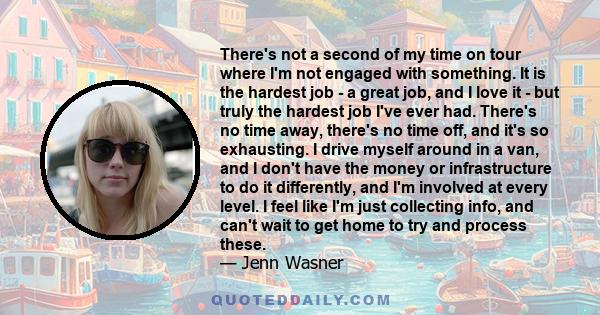 There's not a second of my time on tour where I'm not engaged with something. It is the hardest job - a great job, and I love it - but truly the hardest job I've ever had. There's no time away, there's no time off, and