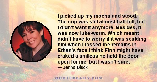 I picked up my mocha and stood. The cup was still almost half-full, but I didn't want it anymore. Besides, it was now luke-warm. Which meant I didn't have to worry if it was scalding him when I tossed the remains in