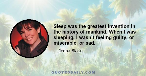 Sleep was the greatest invention in the history of mankind. When I was sleeping, I wasn’t feeling guilty, or miserable, or sad.