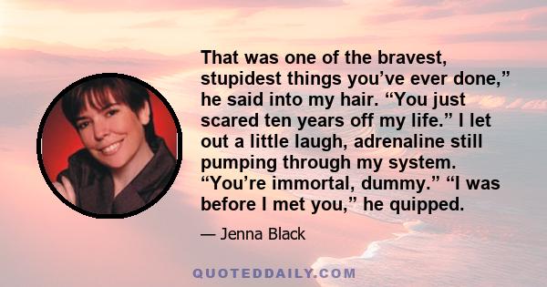 That was one of the bravest, stupidest things you’ve ever done,” he said into my hair. “You just scared ten years off my life.” I let out a little laugh, adrenaline still pumping through my system. “You’re immortal,