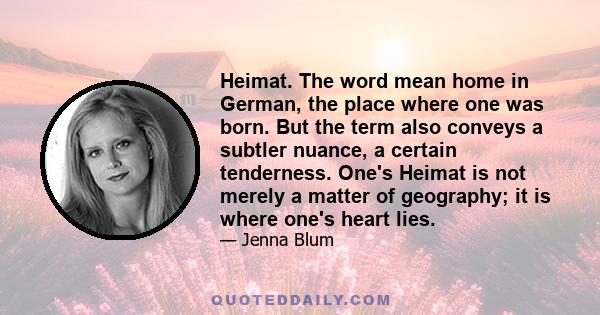 Heimat. The word mean home in German, the place where one was born. But the term also conveys a subtler nuance, a certain tenderness. One's Heimat is not merely a matter of geography; it is where one's heart lies.