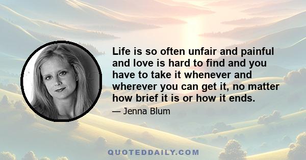 Life is so often unfair and painful and love is hard to find and you have to take it whenever and wherever you can get it, no matter how brief it is or how it ends.