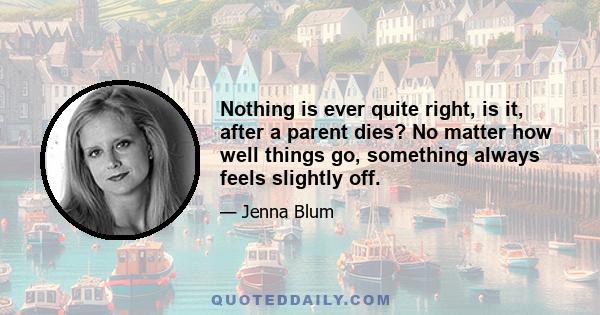 Nothing is ever quite right, is it, after a parent dies? No matter how well things go, something always feels slightly off.