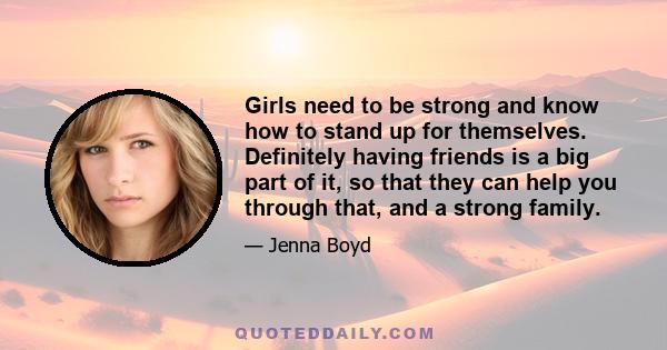 Girls need to be strong and know how to stand up for themselves. Definitely having friends is a big part of it, so that they can help you through that, and a strong family.