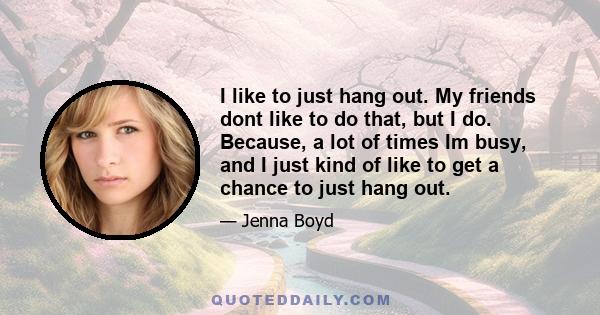 I like to just hang out. My friends dont like to do that, but I do. Because, a lot of times Im busy, and I just kind of like to get a chance to just hang out.