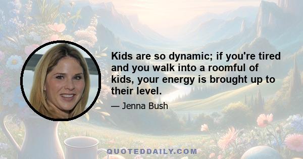 Kids are so dynamic; if you're tired and you walk into a roomful of kids, your energy is brought up to their level.