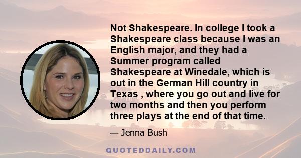 Not Shakespeare. In college I took a Shakespeare class because I was an English major, and they had a Summer program called Shakespeare at Winedale, which is out in the German Hill country in Texas , where you go out