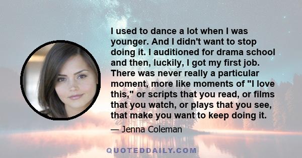 I used to dance a lot when I was younger. And I didn't want to stop doing it. I auditioned for drama school and then, luckily, I got my first job. There was never really a particular moment, more like moments of I love