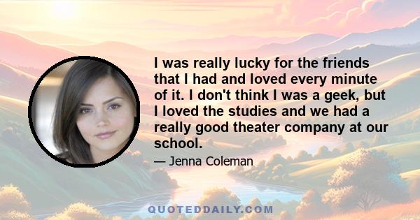 I was really lucky for the friends that I had and loved every minute of it. I don't think I was a geek, but I loved the studies and we had a really good theater company at our school.