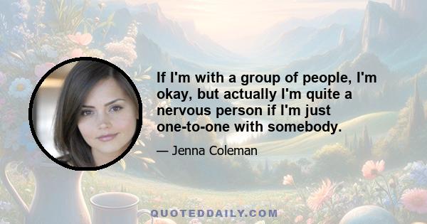 If I'm with a group of people, I'm okay, but actually I'm quite a nervous person if I'm just one-to-one with somebody.