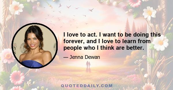 I love to act. I want to be doing this forever, and I love to learn from people who I think are better.