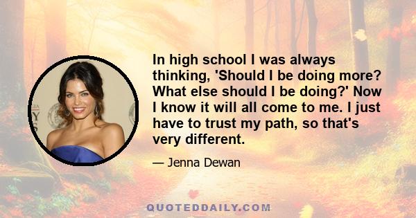 In high school I was always thinking, 'Should I be doing more? What else should I be doing?' Now I know it will all come to me. I just have to trust my path, so that's very different.