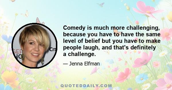 Comedy is much more challenging, because you have to have the same level of belief but you have to make people laugh, and that's definitely a challenge.