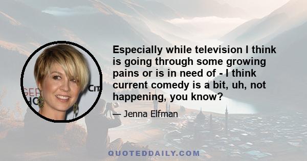 Especially while television I think is going through some growing pains or is in need of - I think current comedy is a bit, uh, not happening, you know?