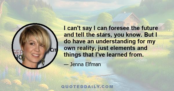 I can't say I can foresee the future and tell the stars, you know. But I do have an understanding for my own reality, just elements and things that I've learned from.