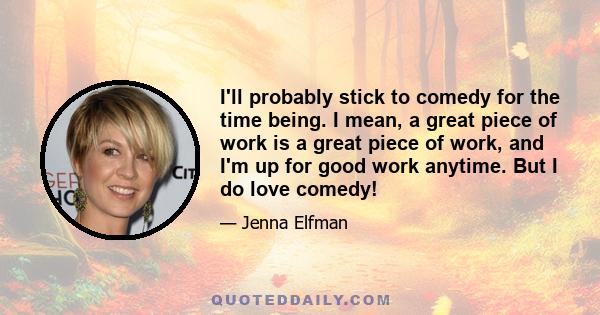 I'll probably stick to comedy for the time being. I mean, a great piece of work is a great piece of work, and I'm up for good work anytime. But I do love comedy!