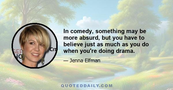 In comedy, something may be more absurd, but you have to believe just as much as you do when you're doing drama.