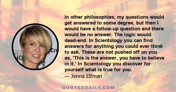 In other philosophies, my questions would get answered to some degree, but then I would have a follow-up question and there would be no answer. The logic would dead-end. In Scientology you can find answers for anything