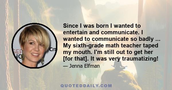 Since I was born I wanted to entertain and communicate. I wanted to communicate so badly ... My sixth-grade math teacher taped my mouth. I'm still out to get her [for that]. It was very traumatizing!