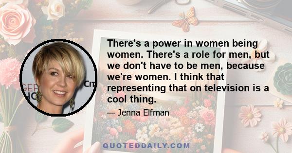 There's a power in women being women. There's a role for men, but we don't have to be men, because we're women. I think that representing that on television is a cool thing.