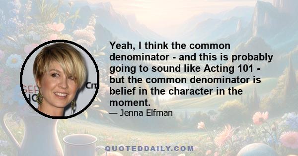 Yeah, I think the common denominator - and this is probably going to sound like Acting 101 - but the common denominator is belief in the character in the moment.