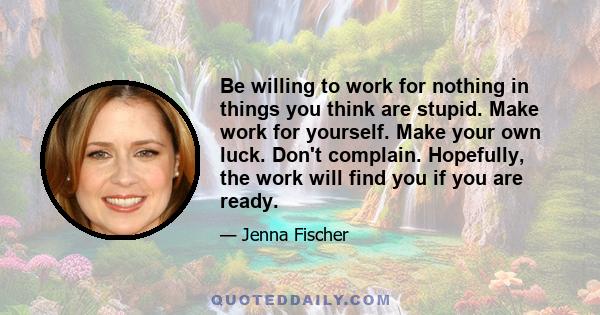 Be willing to work for nothing in things you think are stupid. Make work for yourself. Make your own luck. Don't complain. Hopefully, the work will find you if you are ready.