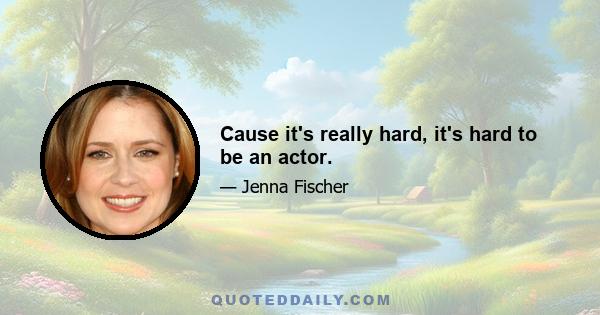 Cause it's really hard, it's hard to be an actor.