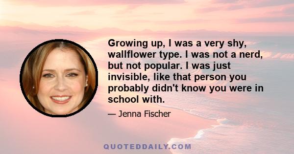 Growing up, I was a very shy, wallflower type. I was not a nerd, but not popular. I was just invisible, like that person you probably didn't know you were in school with.