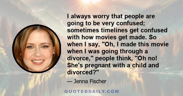 I always worry that people are going to be very confused; sometimes timelines get confused with how movies get made. So when I say, Oh, I made this movie when I was going through a divorce, people think, Oh no! She's