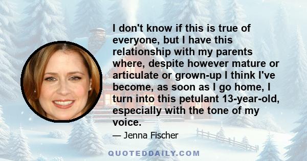 I don't know if this is true of everyone, but I have this relationship with my parents where, despite however mature or articulate or grown-up I think I've become, as soon as I go home, I turn into this petulant