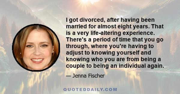 I got divorced, after having been married for almost eight years. That is a very life-altering experience. There's a period of time that you go through, where you're having to adjust to knowing yourself and knowing who