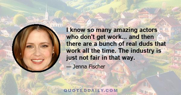 I know so many amazing actors who don't get work... and then there are a bunch of real duds that work all the time. The industry is just not fair in that way.