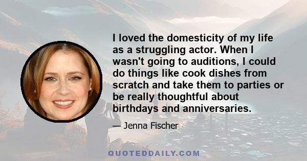 I loved the domesticity of my life as a struggling actor. When I wasn't going to auditions, I could do things like cook dishes from scratch and take them to parties or be really thoughtful about birthdays and