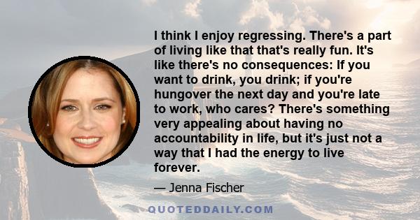 I think I enjoy regressing. There's a part of living like that that's really fun. It's like there's no consequences: If you want to drink, you drink; if you're hungover the next day and you're late to work, who cares?