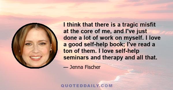 I think that there is a tragic misfit at the core of me, and I've just done a lot of work on myself. I love a good self-help book; I've read a ton of them. I love self-help seminars and therapy and all that. I think